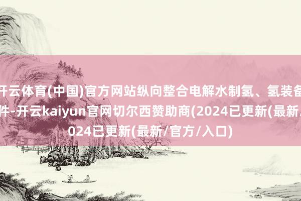 开云体育(中国)官方网站纵向整合电解水制氢、氢装备、储能、组件-开云kaiyun官网切尔西赞助商(2024已更新(最新/官方/入口)
