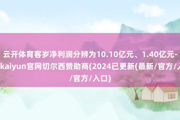 云开体育客岁净利润分辨为10.10亿元、1.40亿元-开云kaiyun官网切尔西赞助商(2024已更新(最新/官方/入口)