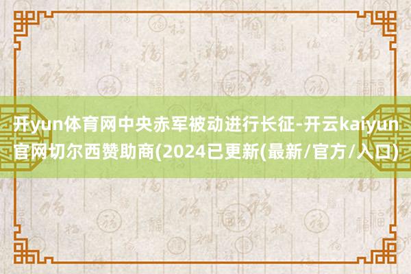 开yun体育网中央赤军被动进行长征-开云kaiyun官网切尔西赞助商(2024已更新(最新/官方/入口)