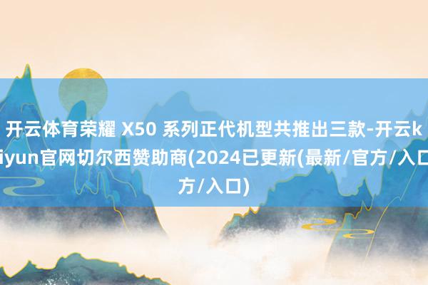 开云体育荣耀 X50 系列正代机型共推出三款-开云kaiyun官网切尔西赞助商(2024已更新(最新/官方/入口)