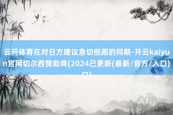 云开体育在对日方建议急切但愿的同期-开云kaiyun官网切尔西赞助商(2024已更新(最新/官方/入口)