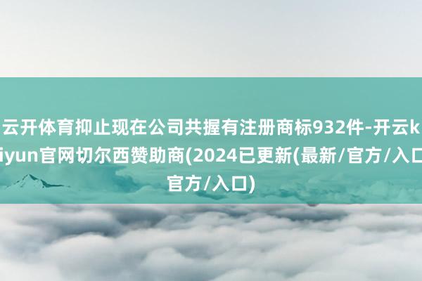 云开体育抑止现在公司共握有注册商标932件-开云kaiyun官网切尔西赞助商(2024已更新(最新/官方/入口)