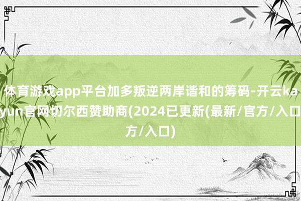 体育游戏app平台加多叛逆两岸谐和的筹码-开云kaiyun官网切尔西赞助商(2024已更新(最新/官方/入口)