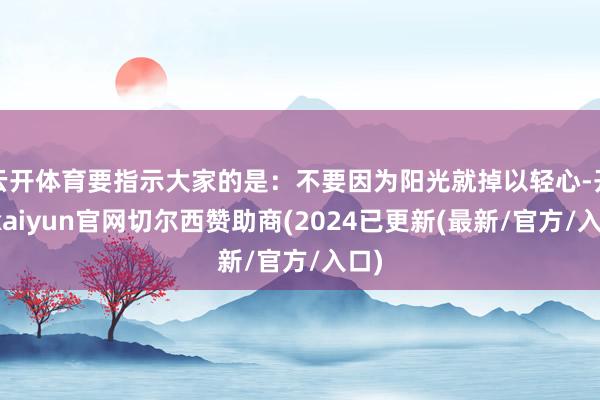 云开体育要指示大家的是：不要因为阳光就掉以轻心-开云kaiyun官网切尔西赞助商(2024已更新(最新/官方/入口)
