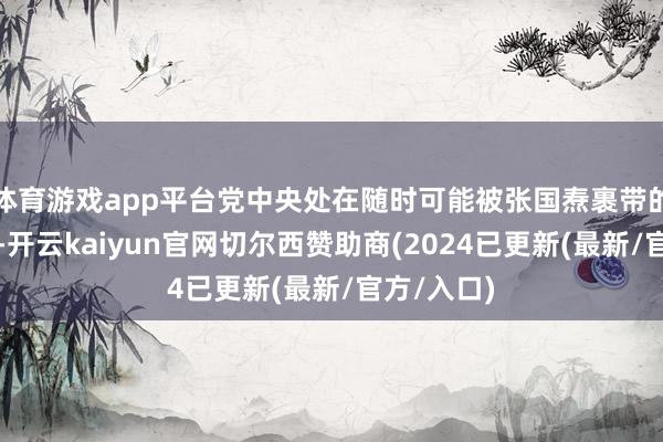 体育游戏app平台党中央处在随时可能被张国焘裹带的危机境地-开云kaiyun官网切尔西赞助商(2024已更新(最新/官方/入口)