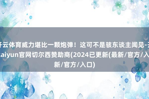 开云体育威力堪比一颗炮弹！这可不是骇东谈主闻见-开云kaiyun官网切尔西赞助商(2024已更新(最新/官方/入口)