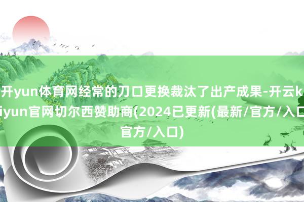 开yun体育网经常的刀口更换裁汰了出产成果-开云kaiyun官网切尔西赞助商(2024已更新(最新/官方/入口)