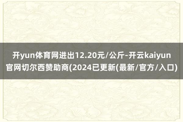 开yun体育网进出12.20元/公斤-开云kaiyun官网切尔西赞助商(2024已更新(最新/官方/入口)