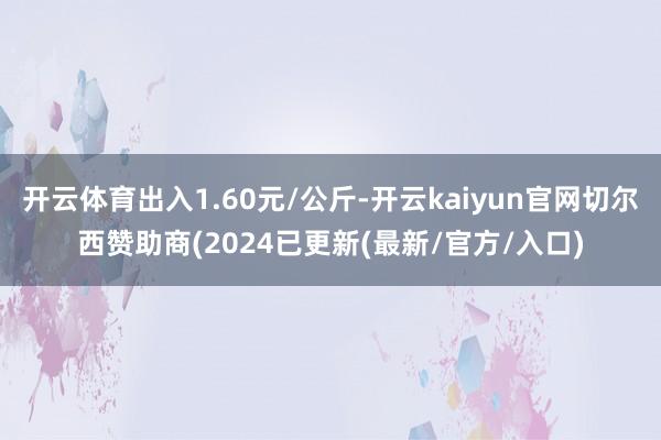 开云体育出入1.60元/公斤-开云kaiyun官网切尔西赞助商(2024已更新(最新/官方/入口)