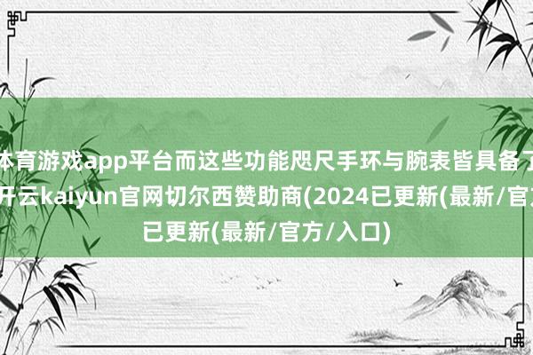 体育游戏app平台而这些功能咫尺手环与腕表皆具备了！那么-开云kaiyun官网切尔西赞助商(2024已更新(最新/官方/入口)