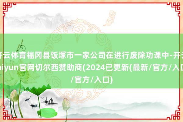 开云体育福冈县饭塚市一家公司在进行废除功课中-开云kaiyun官网切尔西赞助商(2024已更新(最新/官方/入口)