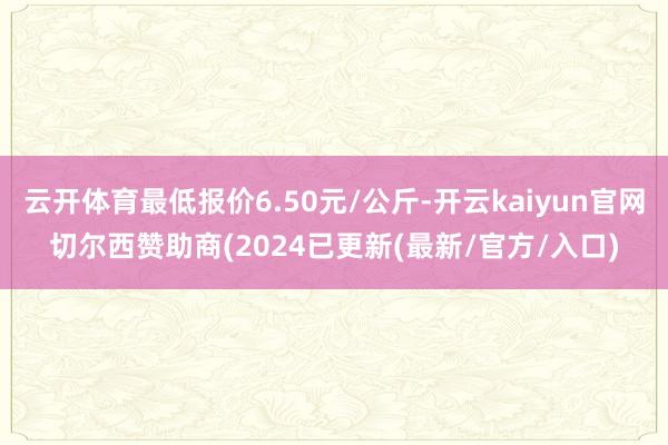 云开体育最低报价6.50元/公斤-开云kaiyun官网切尔西赞助商(2024已更新(最新/官方/入口)