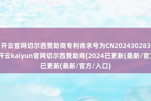 开云官网切尔西赞助商专利肯求号为CN202430283175.2-开云kaiyun官网切尔西赞助商(2024已更新(最新/官方/入口)