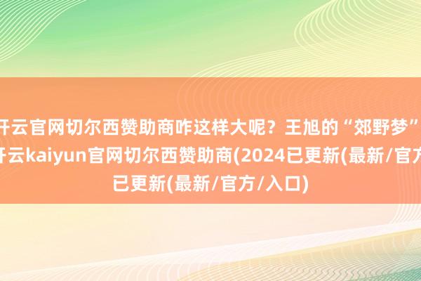 开云官网切尔西赞助商咋这样大呢？王旭的“郊野梦”: 当初-开云kaiyun官网切尔西赞助商(2024已更新(最新/官方/入口)