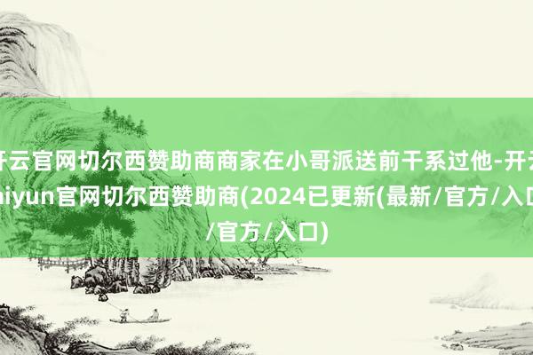 开云官网切尔西赞助商商家在小哥派送前干系过他-开云kaiyun官网切尔西赞助商(2024已更新(最新/官方/入口)