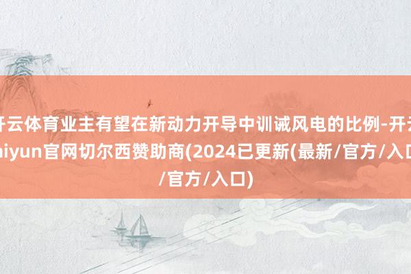 开云体育业主有望在新动力开导中训诫风电的比例-开云kaiyun官网切尔西赞助商(2024已更新(最新/官方/入口)