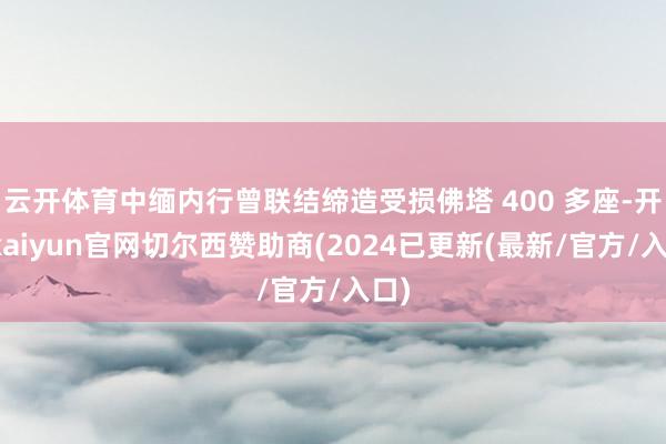 云开体育中缅内行曾联结缔造受损佛塔 400 多座-开云kaiyun官网切尔西赞助商(2024已更新(最新/官方/入口)