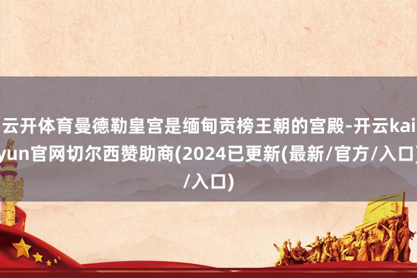 云开体育曼德勒皇宫是缅甸贡榜王朝的宫殿-开云kaiyun官网切尔西赞助商(2024已更新(最新/官方/入口)