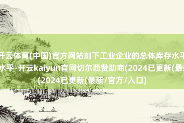 开云体育(中国)官方网站刻下工业企业的总体库存水平属于中等偏低水平-开云kaiyun官网切尔西赞助商(2024已更新(最新/官方/入口)