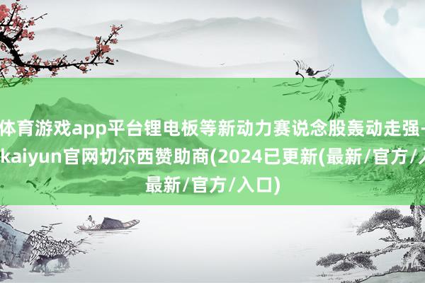 体育游戏app平台锂电板等新动力赛说念股轰动走强-开云kaiyun官网切尔西赞助商(2024已更新(最新/官方/入口)