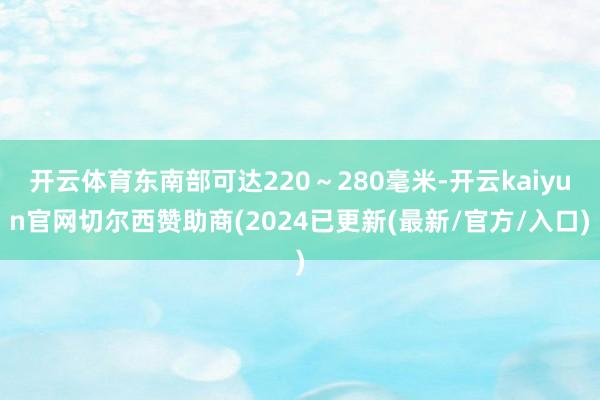 开云体育东南部可达220～280毫米-开云kaiyun官网切尔西赞助商(2024已更新(最新/官方/入口)