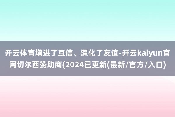 开云体育增进了互信、深化了友谊-开云kaiyun官网切尔西赞助商(2024已更新(最新/官方/入口)