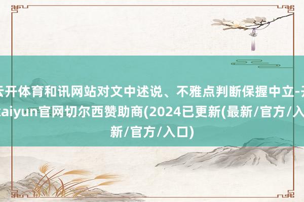 云开体育和讯网站对文中述说、不雅点判断保握中立-开云kaiyun官网切尔西赞助商(2024已更新(最新/官方/入口)